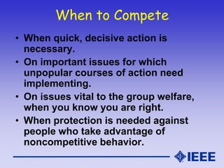 When to Compete
• When quick, decisive action is
necessary.
• On important issues for which
unpopular courses of action need
implementing.
• On issues vital to the group welfare,
when you know you are right.
• When protection is needed against
people who take advantage of
noncompetitive behavior.
 