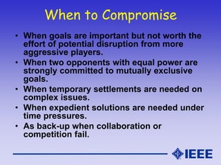 When to Compromise
• When goals are important but not worth the
effort of potential disruption from more
aggressive players.
• When two opponents with equal power are
strongly committed to mutually exclusive
goals.
• When temporary settlements are needed on
complex issues.
• When expedient solutions are needed under
time pressures.
• As back-up when collaboration or
competition fail.
 