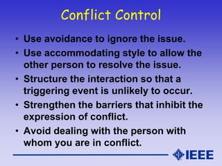 Conflict Control
• Use avoidance to ignore the issue.
• Use accommodating style to allow the
other person to resolve the issue.
• Structure the interaction so that a
triggering event is unlikely to occur.
• Strengthen the barriers that inhibit the
expression of conflict.
• Avoid dealing with the person with
whom you are in conflict.
 