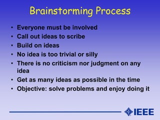 Brainstorming Process
• Everyone must be involved
• Call out ideas to scribe
• Build on ideas
• No idea is too trivial or silly
• There is no criticism nor judgment on any
idea
• Get as many ideas as possible in the time
• Objective: solve problems and enjoy doing it
 