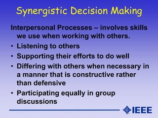 Synergistic Decision Making
Interpersonal Processes – involves skills
we use when working with others.
• Listening to others
• Supporting their efforts to do well
• Differing with others when necessary in
a manner that is constructive rather
than defensive
• Participating equally in group
discussions
 