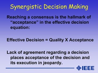 Synergistic Decision Making
Reaching a consensus is the hallmark of
“acceptance” in the effective decision
equation:
Effective Decision = Quality X Acceptance
Lack of agreement regarding a decision
places acceptance of the decision and
its execution in jeopardy.
 