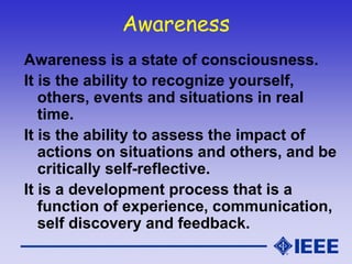Awareness
Awareness is a state of consciousness.
It is the ability to recognize yourself,
others, events and situations in real
time.
It is the ability to assess the impact of
actions on situations and others, and be
critically self-reflective.
It is a development process that is a
function of experience, communication,
self discovery and feedback.
 