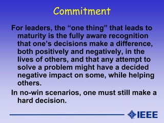 Commitment
For leaders, the “one thing” that leads to
maturity is the fully aware recognition
that one’s decisions make a difference,
both positively and negatively, in the
lives of others, and that any attempt to
solve a problem might have a decided
negative impact on some, while helping
others.
In no-win scenarios, one must still make a
hard decision.
 
