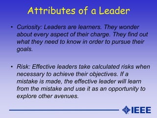 Attributes of a Leader
• Curiosity: Leaders are learners. They wonder
about every aspect of their charge. They find out
what they need to know in order to pursue their
goals.
• Risk: Effective leaders take calculated risks when
necessary to achieve their objectives. If a
mistake is made, the effective leader will learn
from the mistake and use it as an opportunity to
explore other avenues.
 