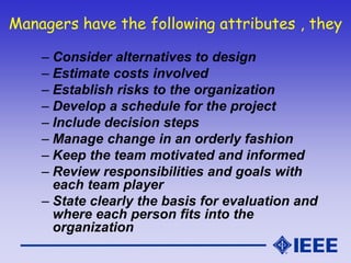 Managers have the following attributes , they
– Consider alternatives to design
– Estimate costs involved
– Establish risks to the organization
– Develop a schedule for the project
– Include decision steps
– Manage change in an orderly fashion
– Keep the team motivated and informed
– Review responsibilities and goals with
each team player
– State clearly the basis for evaluation and
where each person fits into the
organization
 
