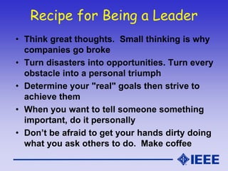 Recipe for Being a Leader
• Think great thoughts. Small thinking is why
companies go broke
• Turn disasters into opportunities. Turn every
obstacle into a personal triumph
• Determine your "real" goals then strive to
achieve them
• When you want to tell someone something
important, do it personally
• Don’t be afraid to get your hands dirty doing
what you ask others to do. Make coffee
 