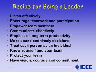 Recipe for Being a Leader
• Listen effectively
• Encourage teamwork and participation
• Empower team members
• Communicate effectively
• Emphasize long-term productivity
• Make sound and timely decisions
• Treat each person as an individual
• Know yourself and your team
• Protect your team
• Have vision, courage and commitment
 