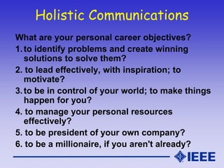 Holistic Communications
What are your personal career objectives?
1.to identify problems and create winning
solutions to solve them?
2. to lead effectively, with inspiration; to
motivate?
3.to be in control of your world; to make things
happen for you?
4. to manage your personal resources
effectively?
5. to be president of your own company?
6. to be a millionaire, if you aren't already?
 