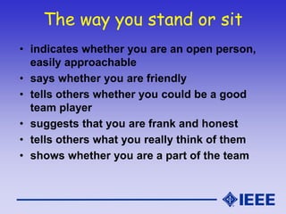 The way you stand or sit
• indicates whether you are an open person,
easily approachable
• says whether you are friendly
• tells others whether you could be a good
team player
• suggests that you are frank and honest
• tells others what you really think of them
• shows whether you are a part of the team
 