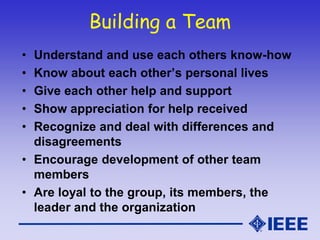 Building a Team
• Understand and use each others know-how
• Know about each other’s personal lives
• Give each other help and support
• Show appreciation for help received
• Recognize and deal with differences and
disagreements
• Encourage development of other team
members
• Are loyal to the group, its members, the
leader and the organization
 