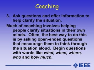 Coaching
3. Ask questions and offer information to
help clarify the situation.
Much of coaching involves helping
people clarify situations in their own
minds. Often, the best way to do this
is by asking open-ended questions
that encourage them to think through
the situation aloud. Begin questions
with words like what, when, where,
who and how much.
 