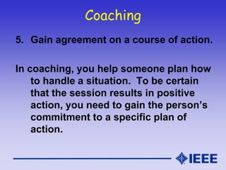 Coaching
5. Gain agreement on a course of action.
In coaching, you help someone plan how
to handle a situation. To be certain
that the session results in positive
action, you need to gain the person’s
commitment to a specific plan of
action.
 