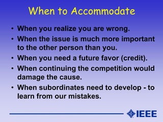 When to Accommodate
• When you realize you are wrong.
• When the issue is much more important
to the other person than you.
• When you need a future favor (credit).
• When continuing the competition would
damage the cause.
• When subordinates need to develop - to
learn from our mistakes.
 