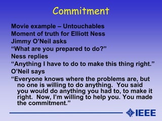 Commitment
Movie example – Untouchables
Moment of truth for Elliott Ness
Jimmy O’Neil asks
“What are you prepared to do?”
Ness replies
“Anything I have to do to make this thing right.”
O’Neil says
“Everyone knows where the problems are, but
no one is willing to do anything. You said
you would do anything you had to, to make it
right. Now, I’m willing to help you. You made
the commitment.”
 