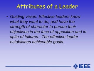 Attributes of a Leader
• Guiding vision: Effective leaders know
what they want to do, and have the
strength of character to pursue their
objectives in the face of opposition and in
spite of failures. The effective leader
establishes achievable goals.
 