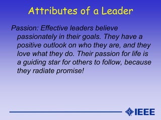 Attributes of a Leader
Passion: Effective leaders believe
passionately in their goals. They have a
positive outlook on who they are, and they
love what they do. Their passion for life is
a guiding star for others to follow, because
they radiate promise!
 