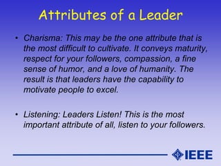 Attributes of a Leader
• Charisma: This may be the one attribute that is
the most difficult to cultivate. It conveys maturity,
respect for your followers, compassion, a fine
sense of humor, and a love of humanity. The
result is that leaders have the capability to
motivate people to excel.
• Listening: Leaders Listen! This is the most
important attribute of all, listen to your followers.
 