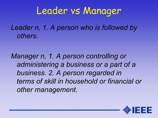 Leader vs Manager
Leader n, 1. A person who is followed by
others.
Manager n, 1. A person controlling or
administering a business or a part of a
business. 2. A person regarded in
terms of skill in household or financial or
other management.
 
