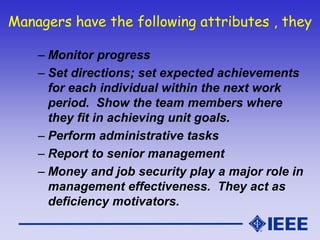 Managers have the following attributes , they
– Monitor progress
– Set directions; set expected achievements
for each individual within the next work
period. Show the team members where
they fit in achieving unit goals.
– Perform administrative tasks
– Report to senior management
– Money and job security play a major role in
management effectiveness. They act as
deficiency motivators.
 