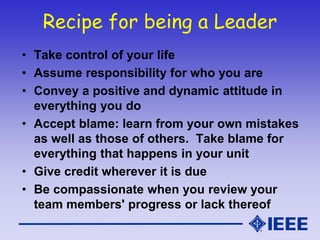 Recipe for being a Leader
• Take control of your life
• Assume responsibility for who you are
• Convey a positive and dynamic attitude in
everything you do
• Accept blame: learn from your own mistakes
as well as those of others. Take blame for
everything that happens in your unit
• Give credit wherever it is due
• Be compassionate when you review your
team members' progress or lack thereof
 
