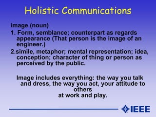 Holistic Communications
image (noun)
1. Form, semblance; counterpart as regards
appearance (That person is the image of an
engineer.)
2.simile, metaphor; mental representation; idea,
conception; character of thing or person as
perceived by the public.
Image includes everything: the way you talk
and dress, the way you act, your attitude to
others
at work and play.
 