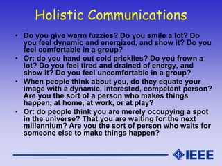 Holistic Communications
• Do you give warm fuzzies? Do you smile a lot? Do
you feel dynamic and energized, and show it? Do you
feel comfortable in a group?
• Or: do you hand out cold pricklies? Do you frown a
lot? Do you feel tired and drained of energy, and
show it? Do you feel uncomfortable in a group?
• When people think about you, do they equate your
image with a dynamic, interested, competent person?
Are you the sort of a person who makes things
happen, at home, at work, or at play?
• Or: do people think you are merely occupying a spot
in the universe? That you are waiting for the next
millennium? Are you the sort of person who waits for
someone else to make things happen?
 