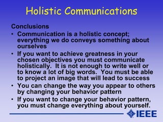 Holistic Communications
Conclusions
• Communication is a holistic concept;
everything we do conveys something about
ourselves
• If you want to achieve greatness in your
chosen objectives you must communicate
holistically. It is not enough to write well or
to know a lot of big words. You must be able
to project an image that will lead to success
• You can change the way you appear to others
by changing your behavior pattern
• If you want to change your behavior pattern,
you must change everything about yourself.
 