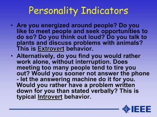 Personality Indicators
• Are you energized around people? Do you
like to meet people and seek opportunities to
do so? Do you think out loud? Do you talk to
plants and discuss problems with animals?
This is Extrovert behavior.
• Alternatively, do you find you would rather
work alone, without interruption. Does
meeting too many people tend to tire you
out? Would you sooner not answer the phone
- let the answering machine do it for you.
Would you rather have a problem written
down for you than stated verbally? This is
typical Introvert behavior.
 