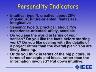 Personality Indicators
• intuitive: type N, creative, about 25%
ingenious, future-oriented, fantasizes,
imaginative
• Sensing: type S, practical, about 75%
experience-oriented, utility, sensible
• Do you see the world in terms of your
senses? Do you like the facts before starting
work? Do you like dealing with the details of
a project rather than the overall plan? You are
likely Sensing.
• Or do you think in terms of the big picture, in
terms of concepts and ideas, rather than the
information involved? Put down intuitive.
 