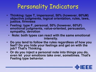 Personality Indicators
• Thinking: type T, impersonal, 50% (however, 60%M)
objective judgments, logical orientation, rules, laws,
justice, firmness
• Feeling: type F, personal, 50% (however, 60%F)
emotional judgments, value-oriented, persuasion,
sympathy, devotion
• Note: both types can react with the same emotional
intensity.
• Do you tend to follow the rules regardless of how you
feel? Do you hide your feelings and get on with the
job? That's Thinking.
• Or do you inject a personal note into things you do,
even let your emotions take over, sometimes. That's
Feeling type behavior.
 