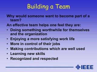 Building a Team
Why would someone want to become part of a
team?
An effective team helps one feel they are:
• Doing something worthwhile for themselves
and the organization
• Enjoying a more satisfying work life
• More in control of their jobs
• Making contributions which are well used
• Learning new skills
• Recognized and respected
 