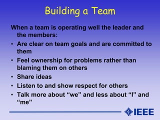 Building a Team
When a team is operating well the leader and
the members:
• Are clear on team goals and are committed to
them
• Feel ownership for problems rather than
blaming them on others
• Share ideas
• Listen to and show respect for others
• Talk more about “we” and less about “I” and
“me”
 