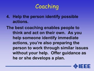 Coaching
4. Help the person identify possible
actions.
The best coaching enables people to
think and act on their own. As you
help someone identify immediate
actions, you’re also preparing the
person to work through similar issues
without your help. Offer guidance as
he or she develops a plan.
 