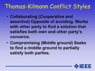 Thomas-Kilmann Conflict Styles
• Collaborating (Cooperative and
assertive) Opposite of avoiding. Works
with other party to find a solution that
satisfies both own and other party's
concerns.
• Compromising (Middle ground) Seeks
to find a middle ground to partially
satisfy both parties.
 