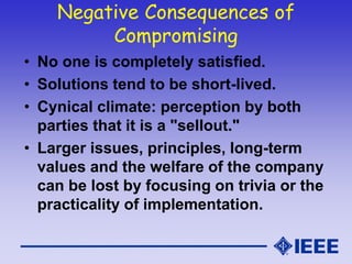 Negative Consequences of
Compromising
• No one is completely satisfied.
• Solutions tend to be short-lived.
• Cynical climate: perception by both
parties that it is a "sellout."
• Larger issues, principles, long-term
values and the welfare of the company
can be lost by focusing on trivia or the
practicality of implementation.
 