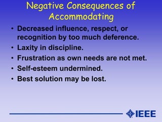 Negative Consequences of
Accommodating
• Decreased influence, respect, or
recognition by too much deference.
• Laxity in discipline.
• Frustration as own needs are not met.
• Self-esteem undermined.
• Best solution may be lost.
 