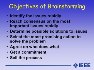 Objectives of Brainstorming
• Identify the issues rapidly
• Reach consensus on the most
important issues rapidly
• Determine possible solutions to issues
• Select the most promising action to
solve the problem
• Agree on who does what
• Get a commitment
• Sell the process
 