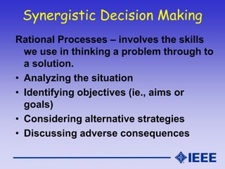 Synergistic Decision Making
Rational Processes – involves the skills
we use in thinking a problem through to
a solution.
• Analyzing the situation
• Identifying objectives (ie., aims or
goals)
• Considering alternative strategies
• Discussing adverse consequences
 