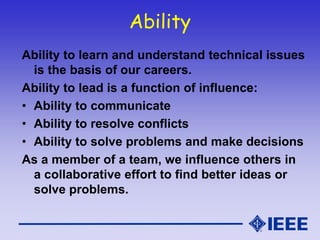 Ability
Ability to learn and understand technical issues
is the basis of our careers.
Ability to lead is a function of influence:
• Ability to communicate
• Ability to resolve conflicts
• Ability to solve problems and make decisions
As a member of a team, we influence others in
a collaborative effort to find better ideas or
solve problems.
 