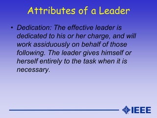 Attributes of a Leader
• Dedication: The effective leader is
dedicated to his or her charge, and will
work assiduously on behalf of those
following. The leader gives himself or
herself entirely to the task when it is
necessary.
 