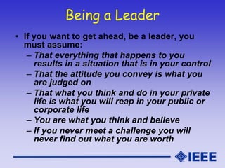 Being a Leader
• If you want to get ahead, be a leader, you
must assume:
– That everything that happens to you
results in a situation that is in your control
– That the attitude you convey is what you
are judged on
– That what you think and do in your private
life is what you will reap in your public or
corporate life
– You are what you think and believe
– If you never meet a challenge you will
never find out what you are worth
 