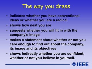 The way you dress
• indicates whether you have conventional
ideas or whether you are a radical
• shows how neat you are
• suggests whether you will fit in with the
company's image
• makes a statement about whether or not you
care enough to find out about the company,
its image and its objectives
• shows indirectly whether you are confident,
whether or not you believe in yourself.
 