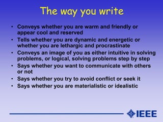 The way you write
• Conveys whether you are warm and friendly or
appear cool and reserved
• Tells whether you are dynamic and energetic or
whether you are lethargic and procrastinate
• Conveys an image of you as either intuitive in solving
problems, or logical, solving problems step by step
• Says whether you want to communicate with others
or not
• Says whether you try to avoid conflict or seek it
• Says whether you are materialistic or idealistic
 