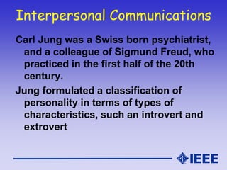 Interpersonal Communications
Carl Jung was a Swiss born psychiatrist,
and a colleague of Sigmund Freud, who
practiced in the first half of the 20th
century.
Jung formulated a classification of
personality in terms of types of
characteristics, such an introvert and
extrovert
 