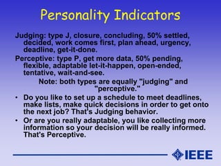 Personality Indicators
Judging: type J, closure, concluding, 50% settled,
decided, work comes first, plan ahead, urgency,
deadline, get-it-done.
Perceptive: type P, get more data, 50% pending,
flexible, adaptable let-it-happen, open-ended,
tentative, wait-and-see.
Note: both types are equally "judging" and
"perceptive."
• Do you like to set up a schedule to meet deadlines,
make lists, make quick decisions in order to get onto
the next job? That's Judging behavior.
• Or are you really adaptable, you like collecting more
information so your decision will be really informed.
That's Perceptive.
 