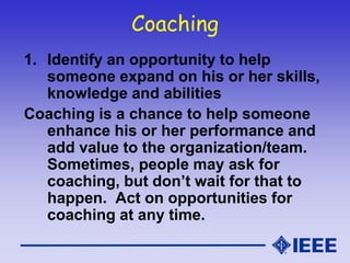 Coaching
1. Identify an opportunity to help
someone expand on his or her skills,
knowledge and abilities
Coaching is a chance to help someone
enhance his or her performance and
add value to the organization/team.
Sometimes, people may ask for
coaching, but don’t wait for that to
happen. Act on opportunities for
coaching at any time.
 