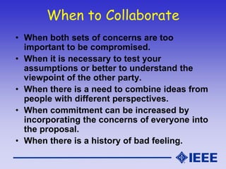 When to Collaborate
• When both sets of concerns are too
important to be compromised.
• When it is necessary to test your
assumptions or better to understand the
viewpoint of the other party.
• When there is a need to combine ideas from
people with different perspectives.
• When commitment can be increased by
incorporating the concerns of everyone into
the proposal.
• When there is a history of bad feeling.
 
