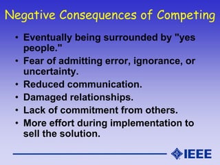 Negative Consequences of Competing
• Eventually being surrounded by "yes
people."
• Fear of admitting error, ignorance, or
uncertainty.
• Reduced communication.
• Damaged relationships.
• Lack of commitment from others.
• More effort during implementation to
sell the solution.
 