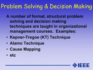 Problem Solving & Decision Making
A number of formal, structural problem
solving and decision making
techniques are taught in organizational
management courses. Examples:
• Kepner-Tregoe (KT) Technique
• Alamo Technique
• Cause Mapping
• etc
 